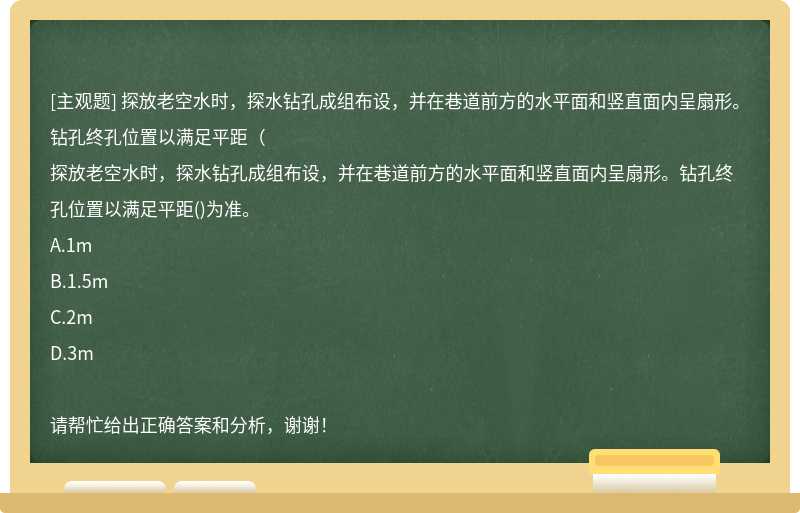 探放老空水时，探水钻孔成组布设，并在巷道前方的水平面和竖直面内呈扇形。钻孔终孔位置以满足平距（