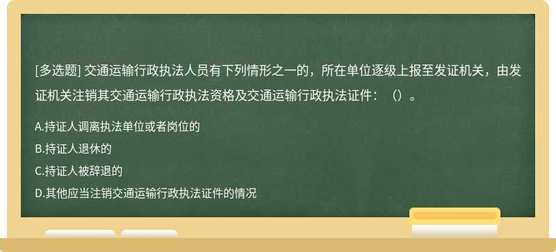 交通运输行政执法人员有下列情形之一的，所在单位逐级上报至发证机关，由发证机关注销其交通运输行政执法资格及交通运输行政执法证件：（）。