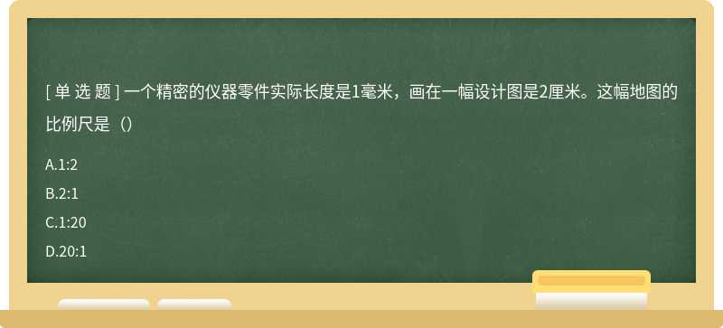 一个精密的仪器零件实际长度是1毫米，画在一幅设计图是2厘米。这幅地图的比例尺是（）