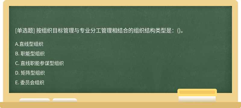 按组织目标管理与专业分工管理相结合的组织结构类型是：（)。A. 直线型组织B. 职能型组织C. 直