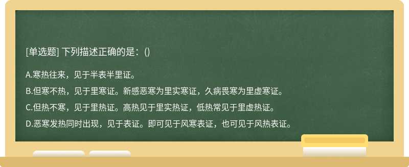 下列描述正确的是：（)A.寒热往来，见于半表半里证。B.但寒不热，见于里寒证。新感恶寒为里实寒证，