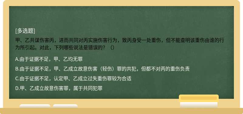 甲、乙共谋伤害丙，进而共同对丙实施伤害行为，致丙身受一处重伤，但不能查明该重伤由谁的行为所引起。对此，下列哪些说法是错误的？（）