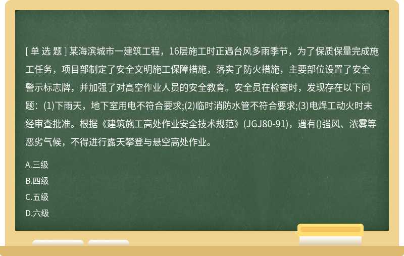 某海滨城市一建筑工程，16层施工时正遇台风多雨季节，为了保质保量完成施工任务，项目部制定了安全文明施工保障措施，落实了防火措施，主要部位设置了安全警示标志牌，并加强了对高空作业人员的安全教育。安全员在检查时，发现存在以下问题：(1)下雨天，地下室用电不符合要求;(2)临时消防水管不符合要求;(3)电焊工动火时未经审查批准。根据《建筑施工高处作业安全技术规范》(JGJ80-91)，遇有()强风、浓雾等恶劣气候，不得进行露天攀登与悬空高处作业。