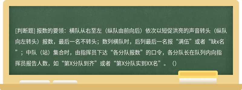 报数的要领：横队从右至左（纵队由前向后）依次以短促洪亮的声音转头（纵队向左转头）报数，最后一名不转头；数列横队时，后列最后一名报“满伍”或者“缺x名”；中队（站）集合时，由指挥员下达“各分队报数”的口令，各分队长在队列内向指挥员报告人数，如“第X分队到齐”或者“第X分队实到XX名”。（）