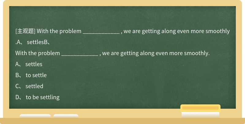 With the problem ____________ , we are getting along even more smoothly.A、 settlesB、