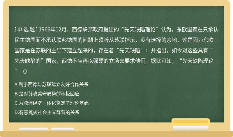 1966年12月，西德联邦政府提出的“先天缺陷理论”认为，东欧国家在只承认民主德国而不承认联邦德国的问题上须听从苏联指示，没有选择的余地，这是因为东欧国家是在苏联的主导下建立起来的，存在着“先天缺陷”；并指出，如今对这些具有“先天缺陷的”国家，西德不应再以强硬的立场去要求他们。据此可知，“先天缺陷理论”（）