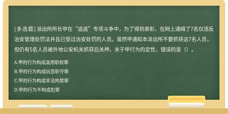 派出所所长甲在“追逃”专项斗争中，为了得到表彰，在网上通缉了7名仅违反治安管理处罚法并且已受过治安处罚的人员。虽然甲通知本派出所不要抓获这7名人员，但仍有5名人员被外地公安机关抓获后关押。关于甲行为的定性，错误的是（）。