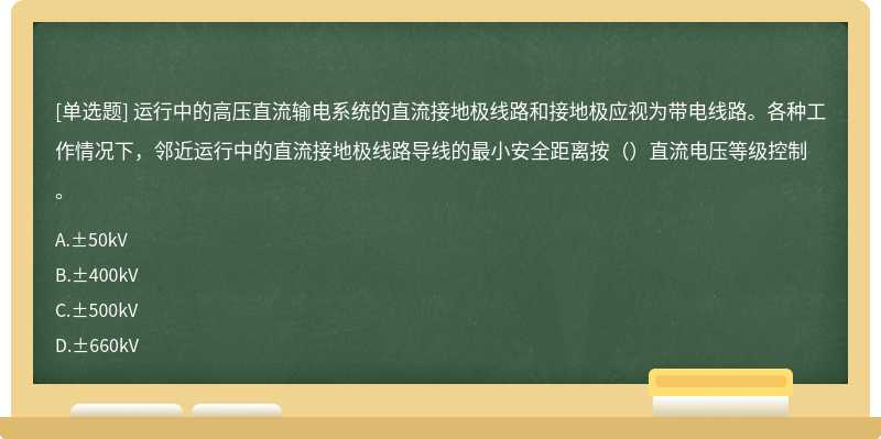 运行中的高压直流输电系统的直流接地极线路和接地极应视为带电线路。各种工作情况下，邻近运行中的直流接地极线路导线的最小安全距离按（）直流电压等级控制。