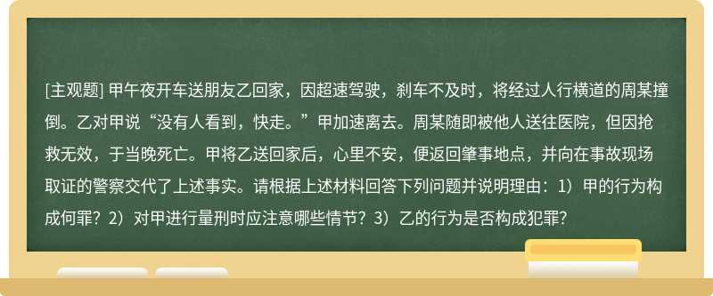 甲午夜开车送朋友乙回家，因超速驾驶，刹车不及时，将经过人行横道的周某撞倒。乙对甲说“没有人看到，快走。”甲加速离去。周某随即被他人送往医院，但因抢救无效，于当晚死亡。甲将乙送回家后，心里不安，便返回肇事地点，并向在事故现场取证的警察交代了上述事实。请根据上述材料回答下列问题并说明理由：1）甲的行为构成何罪？2）对甲进行量刑时应注意哪些情节？3）乙的行为是否构成犯罪？