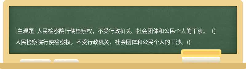 人民检察院行使检察权，不受行政机关、社会团体和公民个人的干涉。（)