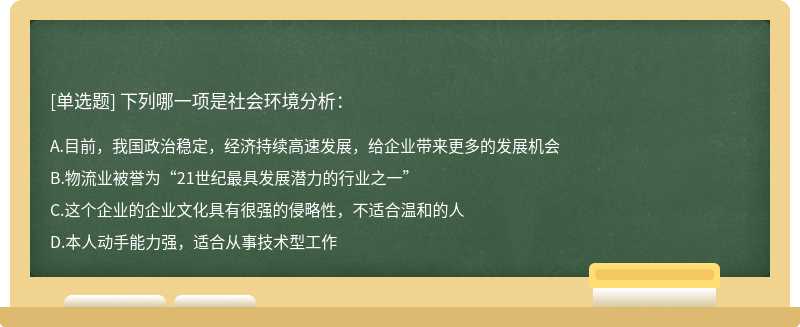 下列哪一项是社会环境分析：A、目前，我国政治稳定，经济持续高速发展，给企业带来更多的发展机会B、