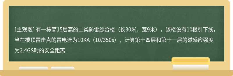 有一栋高15层高的二类防雷综合楼（长30米、宽9米），该楼设有10根引下线，当在楼顶雷击点的雷电流为10KA（10/350s），计算第十四层和第十一层的磁感应强度为2.4GS时的安全距离.