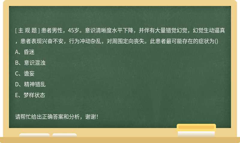 患者男性，45岁。意识清晰度水平下降，并伴有大量错觉幻觉，幻觉生动逼真，患者表现兴奋不安，行为冲动