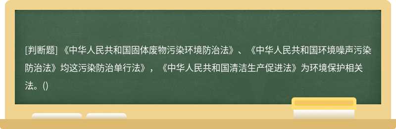 《中华人民共和国固体废物污染环境防治法》、《中华人民共和国环境噪声污染防治法》均这污染防治单行法》，《中华人民共和国清洁生产促进法》为环境保护相关法。()