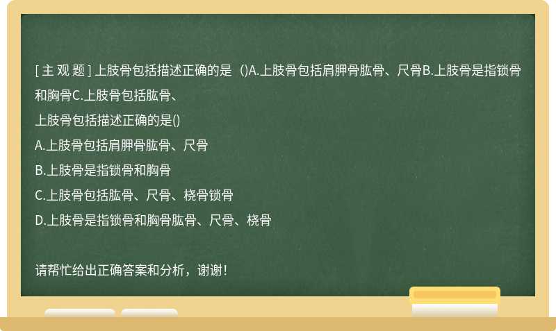 上肢骨包括描述正确的是（)A.上肢骨包括肩胛骨肱骨、尺骨B.上肢骨是指锁骨和胸骨C.上肢骨包括肱骨、