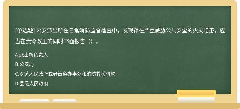 公安派出所在日常消防监督检查中，发现存在严重威胁公共安全的火灾隐患，应当在责令改正的同时书面报告（）。