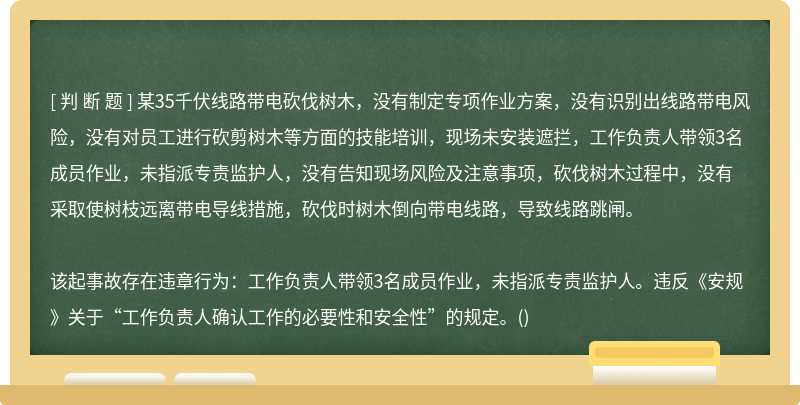 某35千伏线路带电砍伐树木，没有制定专项作业方案，没有识别出线路带电风险，没有对员工进行砍剪树木等方面的技能培训，现场未安装遮拦，工作负责人带领3名成员作业，未指派专责监护人，没有告知现场风险及注意事项，砍伐树木过程中，没有采取使树枝远离带电导线措施，砍伐时树木倒向带电线路，导致线路跳闸。该起事故存在违章行为：工作负责人带领3名成员作业，未指派专责监护人。违反《安规》关于“工作负责人确认工作的必要性和安全性”的规定。()