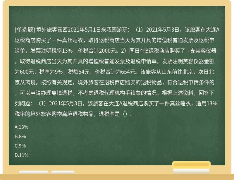 境外旅客露西2021年5月1日来我国游玩：（1）2021年5月3日，该旅客在大连A退税商店购买了一件真丝睡衣，取得退税商店当天为其开具的增值税普通发票及退税申请单，发票注明税率13%，价税合计2000元。2）同日在B退税商店购买了—支美容仪器，取得退税商店当天为其开具的增值税普通发票及退税申请单，发票注明美容仪器金额为600元，税率为9%，税额54元，价税合计为654元。该旅客从山东前往北京，次日北京从离境。按照有关规定，境外旅客在退税商店购买的退税物品，符合退税申请条件的，可以申请办理离境退税，不考虑退税代理机构手续费的情况。根据上述资料，回答下列问题：（1）2021年5月3日，该旅客在大连A退税商店购买了一件真丝睡衣，适用13%税率的境外旅客购物离境退税物品，退税率是（）。