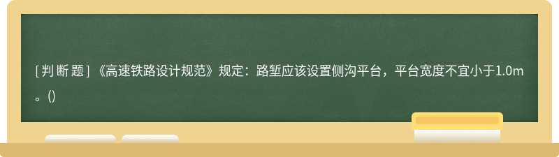 《高速铁路设计规范》规定：路堑应该设置侧沟平台，平台宽度不宜小于1.0m。()