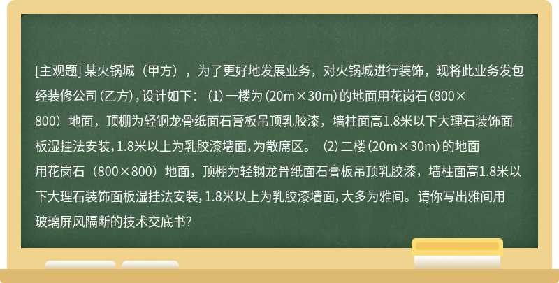 某火锅城（甲方），为了更好地发展业务，对火锅城进行装饰，现将此业务发包经装修公司（乙方），设计如下： （1）一楼为（20m×30m）的地面用花岗石（800×800）地面，顶棚为轻钢龙骨纸面石膏板吊顶乳胶漆，墙柱面高1.8米以下大理石装饰面板湿挂法安装，1.8米以上为乳胶漆墙面，为散席区。 （2）二楼（20m×30m）的地面用花岗石（800×800）地面，顶棚为轻钢龙骨纸面石膏板吊顶乳胶漆，墙柱面高1.8米以下大理石装饰面板湿挂法安装，1.8米以上为乳胶漆墙面，大多为雅间。 请你写出雅间用玻璃屏风隔断的技术交底书？