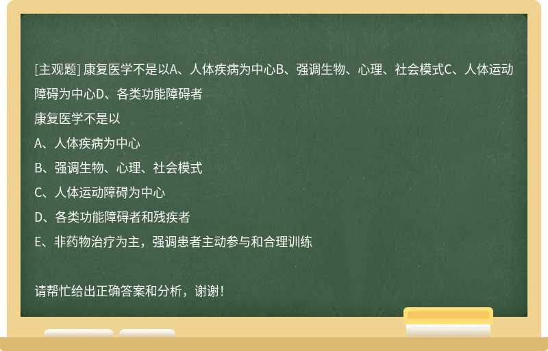 康复医学不是以A、人体疾病为中心B、强调生物、心理、社会模式C、人体运动障碍为中心D、各类功能障碍者