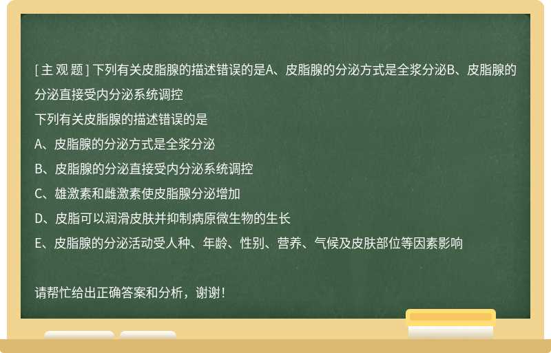 下列有关皮脂腺的描述错误的是A、皮脂腺的分泌方式是全浆分泌B、皮脂腺的分泌直接受内分泌系统调控