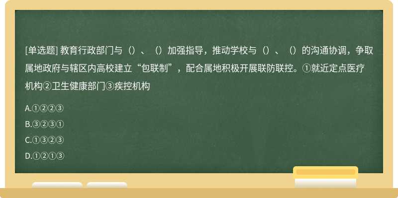 教育行政部门与（）、（）加强指导，推动学校与（）、（）的沟通协调，争取属地政府与辖区内高校建立“包联制”，配合属地积极开展联防联控。①就近定点医疗机构②卫生健康部门③疾控机构