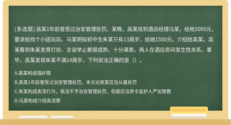 高某1年前曾受过治安管理处罚。某晚，高某找到酒店经理马某，给他2000元，要求给找个小妞玩玩。马某明知初中生朱某只有13周岁，给她1500元，介绍给高某。高某看到朱某发育打扮、言谈举止都很成熟，十分满意。两人在酒店房间发生性关系。事毕，高某发现朱某不满14周岁。下列说法正确的是（）。