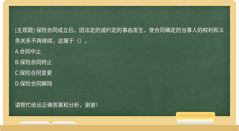 保险合同成立后，因法定的或约定的事由发生，使合同确定的当事人的权利和义务关系不再继续，这属于（