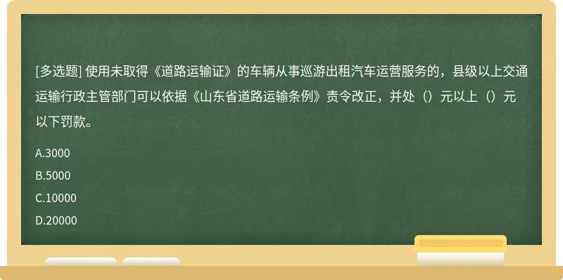 使用未取得《道路运输证》的车辆从事巡游出租汽车运营服务的，县级以上交通运输行政主管部门可以依据《山东省道路运输条例》责令改正，并处（）元以上（）元以下罚款。