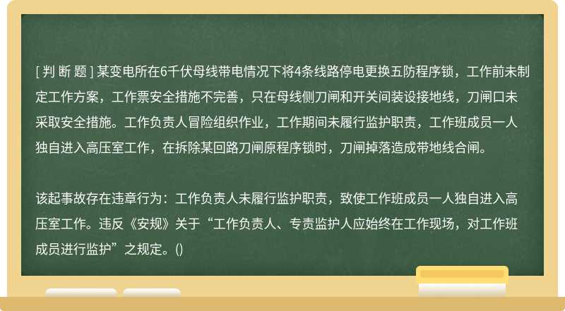 某变电所在6千伏母线带电情况下将4条线路停电更换五防程序锁，工作前未制定工作方案，工作票安全措施不完善，只在母线侧刀闸和开关间装设接地线，刀闸口未采取安全措施。工作负责人冒险组织作业，工作期间未履行监护职责，工作班成员一人独自进入高压室工作，在拆除某回路刀闸原程序锁时，刀闸掉落造成带地线合闸。该起事故存在违章行为：工作负责人未履行监护职责，致使工作班成员一人独自进入高压室工作。违反《安规》关于“工作负责人、专责监护人应始终在工作现场，对工作班成员进行监护”之规定。()