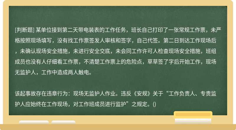 某单位接到第二天带电装表的工作任务，班长自己打印了一张常规工作票，未严格按照现场填写，没有找工作票签发人审核和签字，自己代签。第二日到达工作现场后，未确认现场安全措施，未进行安全交底，未会同工作许可人检查现场安全措施，班组成员也没有人仔细看工作票，不清楚工作票上的危险点，草草签了字后开始工作，现场无监护人，工作中造成两人触电。该起事故存在违章行为：现场无监护人作业。违反《安规》关于“工作负责人、专责监护人应始终在工作现场，对工作班成员进行监护”之规定。()