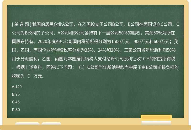 我国的居民企业A公司，在乙国设立子公司B公司。B公司在丙国设立C公司，C公司为B公司的子公司；A公司和B公司各持有下一层公司50%的股权，其余50%为所在国股东持有。2020年度ABC公司国内税前所得分别为1500万元、900万元和600万元；我国、乙国、丙国企业所得税税率分别为25%、24%和20%，三家公司当年税后利润50%用于分派股利。乙国、丙国对本国居民纳税人支付给母公司股利征收10%的预提所得税。根据上述资料，回答以下问题：（1）C公司当年所纳税款当中属于由B公司间接负担的税额为（）万元。