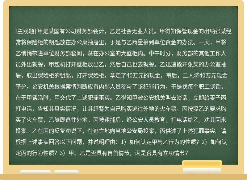 甲是某国有公司财务部会计，乙是社会无业人员。甲得知保管现金的出纳张某经常将保险柜的钥匙放在办公桌抽屉里，于是与乙商量搞到单位资金的办法。一天，甲将乙悄悄带进单位财务部套间，藏在办公室的大壁柜内。中午时分，财务部的其他工作人员外出就餐，甲趁机打开壁柜放出乙，然后自己也去就餐。乙迅速撬开张某的办公室抽屉，取出保险柜的钥匙，打开保险柜，拿走了40万元的现金。事后，二人将40万元现金平分。公安机关根据案情判断应有内部人员参与了该犯罪行为，于是找每个职工谈话，在于甲谈话时，甲交代了上述犯罪事实。乙得知甲被公安机关叫去谈话，立即给妻子丙打电话，告知其真实情况，让其赶紧为自己购买逃往外地的火车票。丙按照乙的要求购买了火车票，乙随即逃往外地。丙被逮捕后，经公安人员教育，打电话给乙，劝其回来投案。乙在丙的反复劝说下，在逃亡地向当地公安局投案，丙供述了上述犯罪事实。请根据上述事实回答以下问题，并说明理由：1）如何认定甲与乙行为的性质？2）如何认定丙的行为性质？3）甲、乙是否具有自首情节，丙是否具有立功情节？