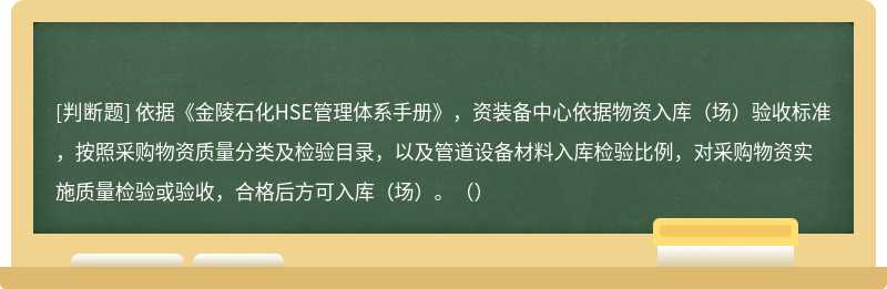 依据《金陵石化HSE管理体系手册》，资装备中心依据物资入库（场）验收标准，按照采购物资质量分类及检验目录，以及管道设备材料入库检验比例，对采购物资实施质量检验或验收，合格后方可入库（场）。（）