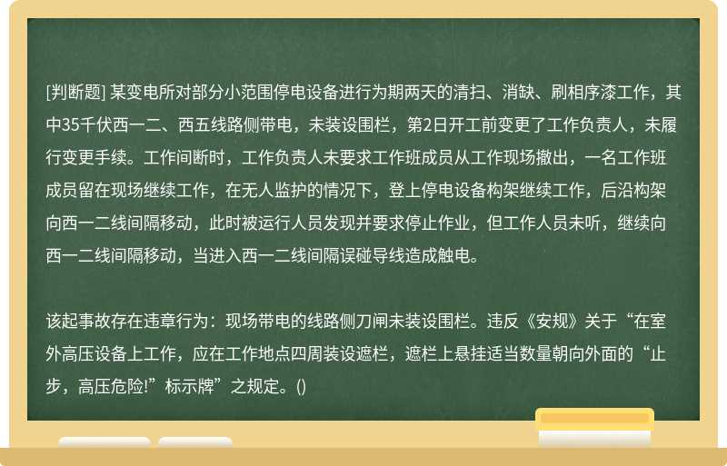 某变电所对部分小范围停电设备进行为期两天的清扫、消缺、刷相序漆工作，其中35千伏西一二、西五线路侧带电，未装设围栏，第2日开工前变更了工作负责人，未履行变更手续。工作间断时，工作负责人未要求工作班成员从工作现场撤出，一名工作班成员留在现场继续工作，在无人监护的情况下，登上停电设备构架继续工作，后沿构架向西一二线间隔移动，此时被运行人员发现并要求停止作业，但工作人员未听，继续向西一二线间隔移动，当进入西一二线间隔误碰导线造成触电。该起事故存在违章行为：现场带电的线路侧刀闸未装设围栏。违反《安规》关于“在室外高压设备上工作，应在工作地点四周装设遮栏，遮栏上悬挂适当数量朝向外面的“止步，高压危险!”标示牌”之规定。()