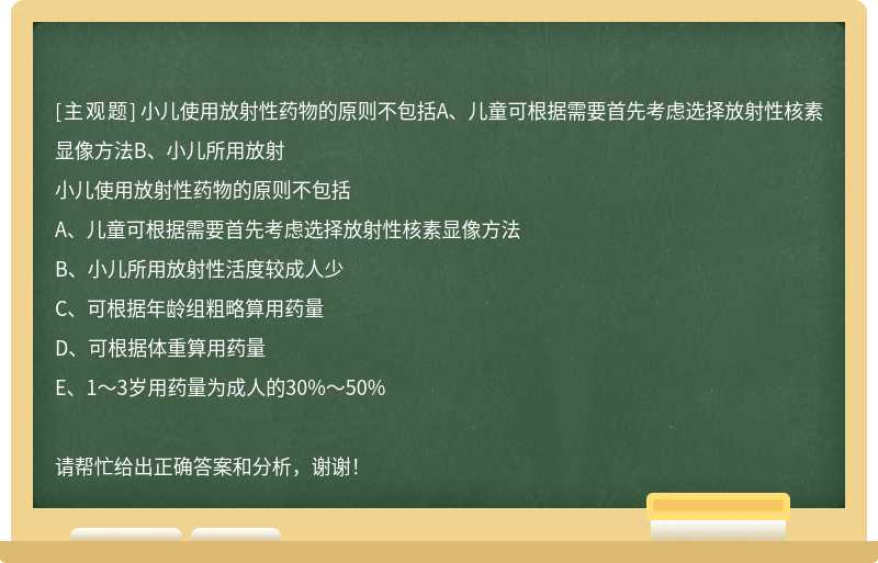 小儿使用放射性药物的原则不包括A、儿童可根据需要首先考虑选择放射性核素显像方法B、小儿所用放射