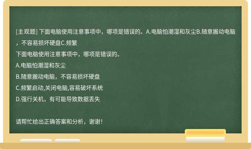 下面电脑使用注意事项中，哪项是错误的。A.电脑怕潮湿和灰尘B.随意搬动电脑，不容易损坏硬盘C.频繁