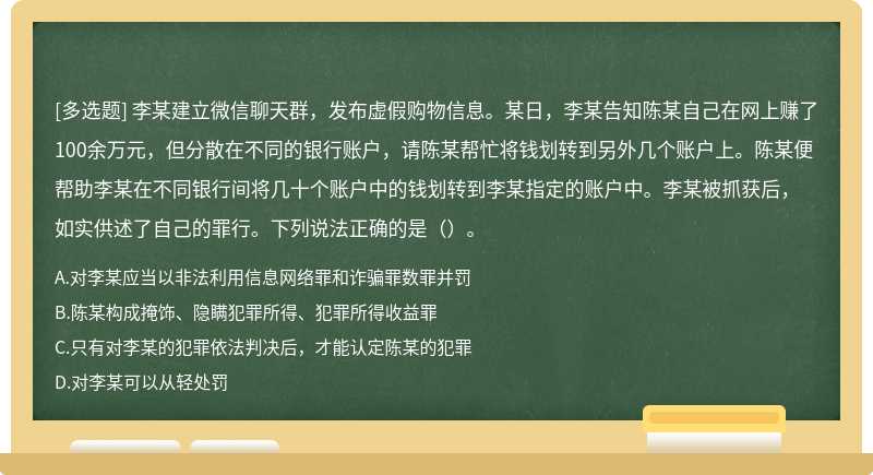 李某建立微信聊天群，发布虚假购物信息。某日，李某告知陈某自己在网上赚了100余万元，但分散在不同的银行账户，请陈某帮忙将钱划转到另外几个账户上。陈某便帮助李某在不同银行间将几十个账户中的钱划转到李某指定的账户中。李某被抓获后，如实供述了自己的罪行。下列说法正确的是（）。