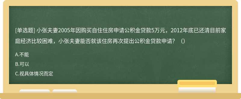 小张夫妻2005年因购买自住住房申请公积金贷款5万元，2012年底已还清目前家庭经济比较困难，小张夫妻能否就该住房再次提出公积金贷款申请？（）