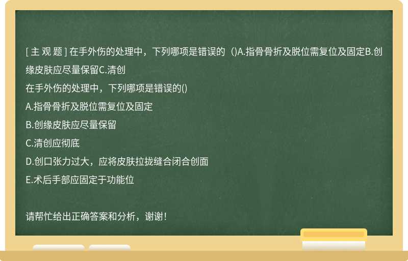 在手外伤的处理中，下列哪项是错误的（)A.指骨骨折及脱位需复位及固定B.创缘皮肤应尽量保留C.清创