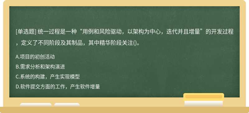 统一过程是一种“用例和风险驱动，以架构为中心，迭代并且增量”的开发过程，定义了不同阶段及其制品，其中精华阶段关注()。