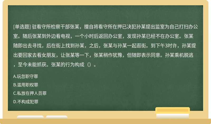 驻看守所检察干部张某，擅自将看守所在押已决犯孙某提出监室为自己打扫办公室。随后张某到外边看电视，一个小时后返回办公室，发现孙某已经不在办公室。张某随即出去寻找，后在街上找到孙某，之后，张某与孙某一起逛街。到下午3时许，孙某提出要回家去看女朋友，让张某等一下，张某稍作犹豫，但随即表示同意。孙某乘机脱逃，至今未能抓获。张某的行为构成（）。