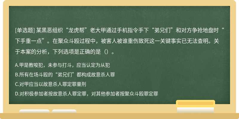 某黑恶组织“龙虎帮”老大甲通过手机指令手下“弟兄们”和对方争抢地盘时“下手重一点”。在聚众斗殴过程中，被害人被谁重伤致死这一关键事实已无法查明。关于本案的分析，下列选项是正确的是（）。