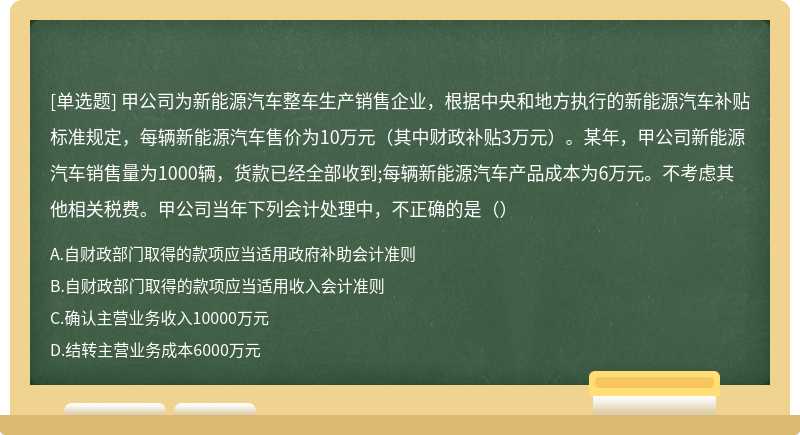 甲公司为新能源汽车整车生产销售企业，根据中央和地方执行的新能源汽车补贴标准规定，每辆新能源汽车售价为10万元（其中财政补贴3万元）。某年，甲公司新能源汽车销售量为1000辆，货款已经全部收到;每辆新能源汽车产品成本为6万元。不考虑其他相关税费。甲公司当年下列会计处理中，不正确的是（）