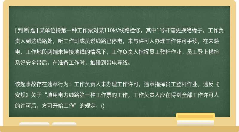 某单位持第一种工作票对某110kV线路检修，其中1号杆需更换绝缘子，工作负责人到达线路处，听工作班成员说线路已停电，未与许可人办理工作许可手续，在未验电、工作地段两端未挂接地线的情况下，工作负责人指挥员工登杆作业。员工登上横担系好安全带后，在准备工作时，触碰到带电导线。该起事故存在违章行为：工作负责人未办理工作许可，违章指挥员工登杆作业。违反《安规》关于“填用电力线路第一种工作票的工作，工作负责人应在得到全部工作许可人的许可后，方可开始工作”的规定。()