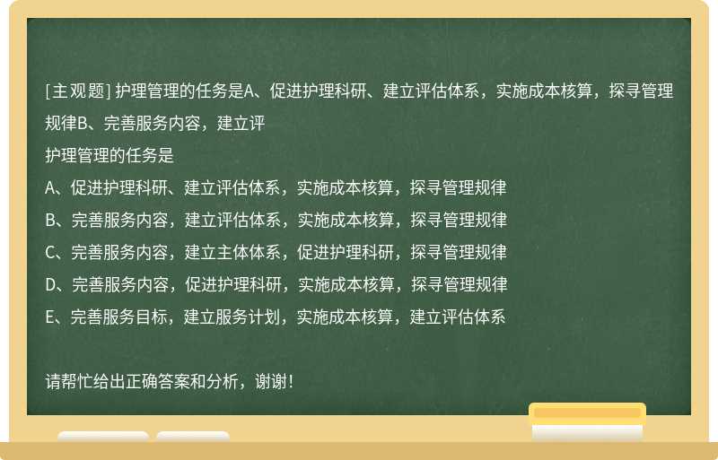 护理管理的任务是A、促进护理科研、建立评估体系，实施成本核算，探寻管理规律B、完善服务内容，建立评