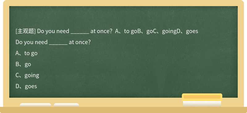 Do you need ______ at once？A、to goB、goC、goingD、goes