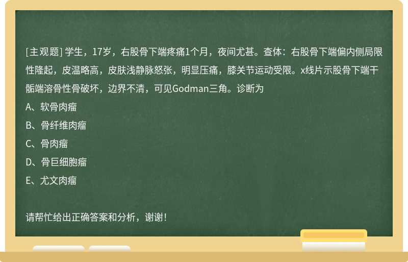 学生，17岁，右股骨下端疼痛1个月，夜间尤甚。查体：右股骨下端偏内侧局限性隆起，皮温略高，皮肤浅静脉