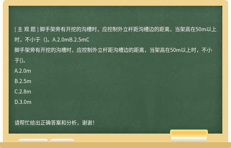 脚手架旁有开挖的沟槽时，应控制外立杆距沟槽边的距离，当架高在50m以上时，不小于（)。A.2.0mB.2.5mC